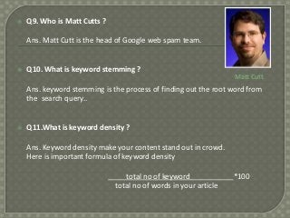 

Q9. Who is Matt Cutts ?
Ans. Matt Cutt is the head of Google web spam team.



Q10. What is keyword stemming ?

Matt Cutt

Ans. keyword stemming is the process of finding out the root word from
the search query..



Q11.What is keyword density ?
Ans. Keyword density make your content stand out in crowd.
Here is important formula of keyword density

total no of keyword
total no of words in your article

*100

 