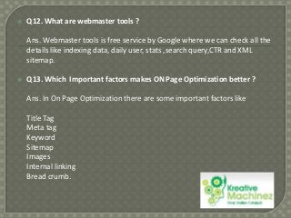 

Q12. What are webmaster tools ?
Ans. Webmaster tools is free service by Google where we can check all the
details like indexing data, daily user, stats ,search query,CTR and XML
sitemap.



Q13. Which Important factors makes ON Page Optimization better ?
Ans. In On Page Optimization there are some important factors like
Title Tag
Meta tag
Keyword
Sitemap
Images
Internal linking
Bread crumb.

 