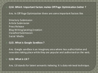 

Q14. Which Important factors makes Off Page Optimization better ?
Ans. In Off Page Optimization there are some important factors like
Directory Submission
Article Submission
Press Release
Blog Writing/posting/creation
Classified Submission
Social Media



Q15. What is Google Sandbox ?
Ans. Google sandbox is an imaginary area where less authoritative and
new sites taking place while they are popular and authorized on the web.



Q16. What is LSI ?
Ans. LSI stands for latent semantic indexing. It is data retrieval technique.

 