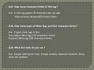 

Q17. How many characters limits in Title tag ?
Ans. In title tag approx 70 characters we can add.
<title>primary keyword(70 char)</title>



Q18. How many types of Meta Tags and their characters limits ?
Ans. 2 types meta tags in Seo
Description Meta tag (150 characters limits)
Keyword Meta tag (200 characters limits)



Q19. What Seo tools do you use ?
Ans. Google webmaster tools, Google analytic, keyword research, Alexa,
open site explorer.

 