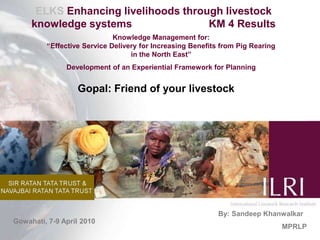 ELKS Enhancing livelihoods through livestock knowledge systems                          KM 4 Results Knowledge Management for:                                                                                      “Effective Service Delivery for Increasing Benefits from Pig Rearing                   in the North East” Development of an Experiential Framework for Planning  Gopal: Friend of your livestock By: Sandeep Khanwalkar MPRLP Gowahati, 7-9 April 2010 