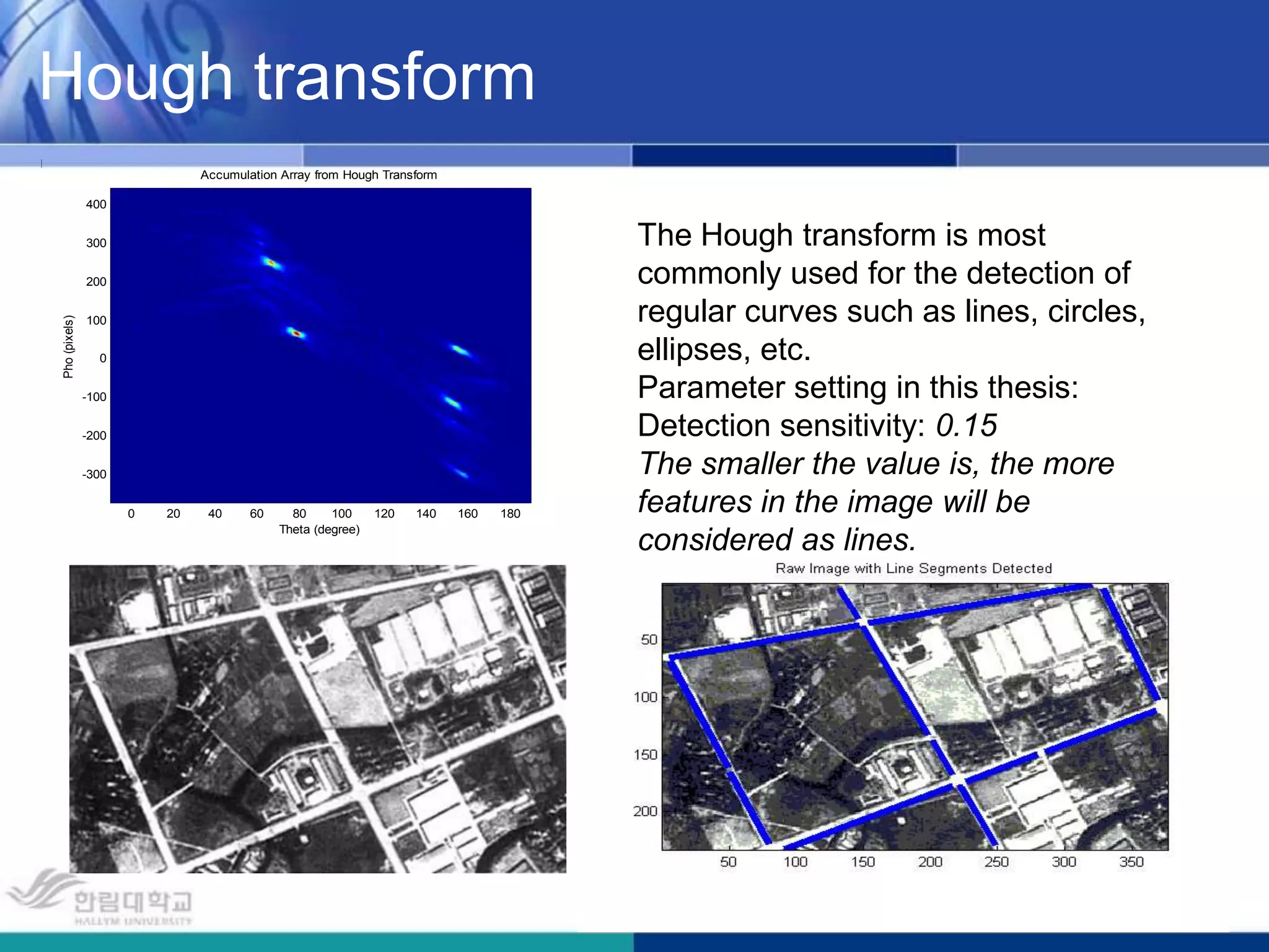 Hough transformThe Hough transform is most commonly used for the detection of regular curves such as lines, circles, ellipses, etc.Parameter setting in this thesis:Detection sensitivity: 0.15The smaller the value is, the more features in the image will be considered as lines.