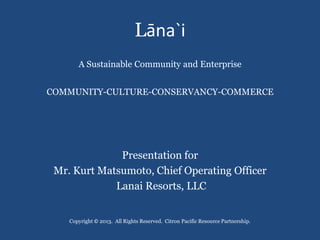 Lāna`i
       A Sustainable Community and Enterprise


COMMUNITY-CULTURE-CONSERVANCY-COMMERCE




              Presentation for
 Mr. Kurt Matsumoto, Chief Operating Officer
             Lanai Resorts, LLC


    Copyright © 2013. All Rights Reserved. Citron Pacific Resource Partnership.
 