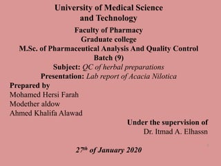 University of Medical Science
and Technology
Faculty of Pharmacy
Graduate college
M.Sc. of Pharmaceutical Analysis And Quality Control
Batch (9)
Subject: QC of herbal preparations
Presentation: Lab report of Acacia Nilotica
Prepared by
Mohamed Hersi Farah
Modether aldow
Ahmed Khalifa Alawad
Under the supervision of
Dr. Itmad A. Elhassn
27th of January 2020
1
 
