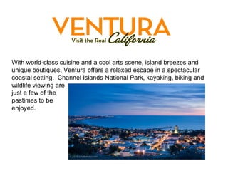 With world-class cuisine and a cool arts scene, island breezes and unique boutiques, Ventura offers a relaxed escape in a spectacular coastal setting.  Channel Islands National Park, kayaking, biking and wildlife viewing are  just a few of the  pastimes to be  enjoyed. 