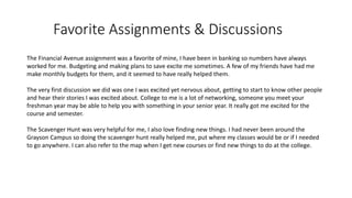Favorite Assignments & Discussions
The Financial Avenue assignment was a favorite of mine, I have been in banking so numbers have always
worked for me. Budgeting and making plans to save excite me sometimes. A few of my friends have had me
make monthly budgets for them, and it seemed to have really helped them.
The very first discussion we did was one I was excited yet nervous about, getting to start to know other people
and hear their stories I was excited about. College to me is a lot of networking, someone you meet your
freshman year may be able to help you with something in your senior year. It really got me excited for the
course and semester.
The Scavenger Hunt was very helpful for me, I also love finding new things. I had never been around the
Grayson Campus so doing the scavenger hunt really helped me, put where my classes would be or if I needed
to go anywhere. I can also refer to the map when I get new courses or find new things to do at the college.
 
