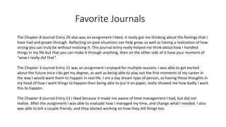 Favorite Journals
The Chapter 8 Journal Entry 29 also was an assignment I liked, it really got me thinking about the feelings that I
have had and grown through. Reflecting on past situations can help grow, as well as having a realization of how
strong you can truly be without realizing it. This journal entry really helped me think about how I handled
things in my life but that you can make it through anything, then on the other side of it have your moment of
“wow I really did that”.
The Chapter 3 Journal Entry 11 was an assignment I enjoyed for multiple reasons. I was able to get excited
about the future once I do get my degree, as well as being able to play out the first moments of my career in
the way I would want them to happen in real life. I am a day dream type of person, so having these thoughts in
my head of how I want things to happen then being able to put it on paper, really showed me how badly I want
this to happen.
The Chapter 4 Journal Entry 13 I liked because it made me aware of time management I had, but did not
realize. After the assignment I was able to evaluate how I managed my time, and change what I needed. I also
was able to tell a couple friends, and they started working on how they did things too.
 