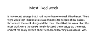 Most liked week
It may sound strange but, I had more than one week I liked most. There
were week that I had multiple assignments from each of my classes,
those were the weeks I enjoyed the most. I feel that the week I had the
most work were the weeks I really focused the most, grew the most,
and got me really excited about school and learning as much as I was.
 