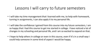 Lessons I will carry to future semesters
• I will take my time management that I learned with me, to help with homework,
turning in assignments, I can also apply it to my personal life.
• I will take the confidence I gained from this course into my future semesters, I am
so happy that I had this course to get me started in college. I have noticed a lot of
changes in my schooling and personal life, and I am so excited to expand on that.
• I hope to help others in college or even in this course, even if it’s in a small way I
could help someone in some kind of aspect I would be happy.
 
