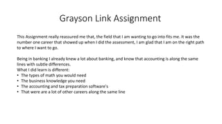 Grayson Link Assignment
This Assignment really reassured me that, the field that I am wanting to go into fits me. It was the
number one career that showed up when I did the assessment, I am glad that I am on the right path
to where I want to go.
Being in banking I already knew a lot about banking, and know that accounting is along the same
lines with subtle differences.
What I did learn is different:
• The types of math you would need
• The business knowledge you need
• The accounting and tax preparation software's
• That were are a lot of other careers along the same line
 