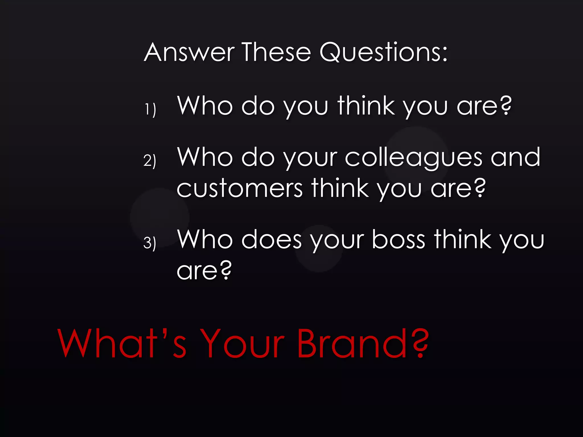 Answer These Questions:

    1)   Who do you think you are?
    2)   Who do your colleagues and
         customers think you are?
    3)   Who does your boss think you
         are?


What’s Your Brand?
 