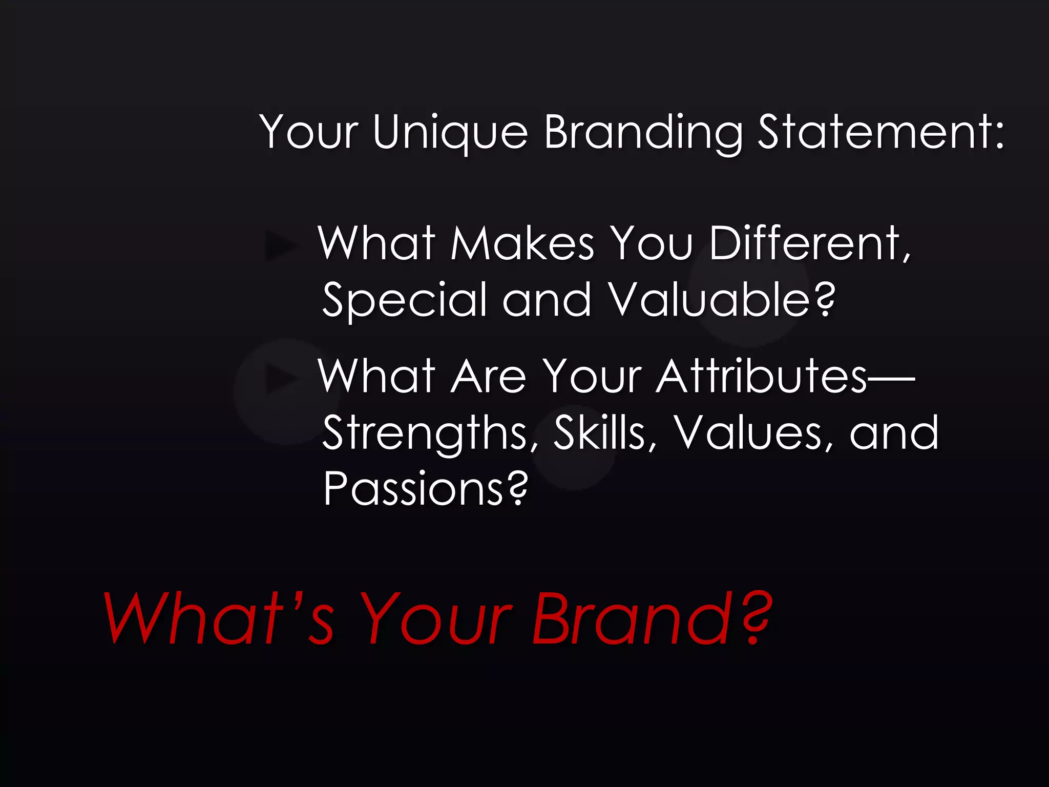 Your Unique Branding Statement:

      What Makes You Different,
      Special and Valuable?
      What Are Your Attributes—
      Strengths, Skills, Values, and
      Passions?

What’s Your Brand?
 