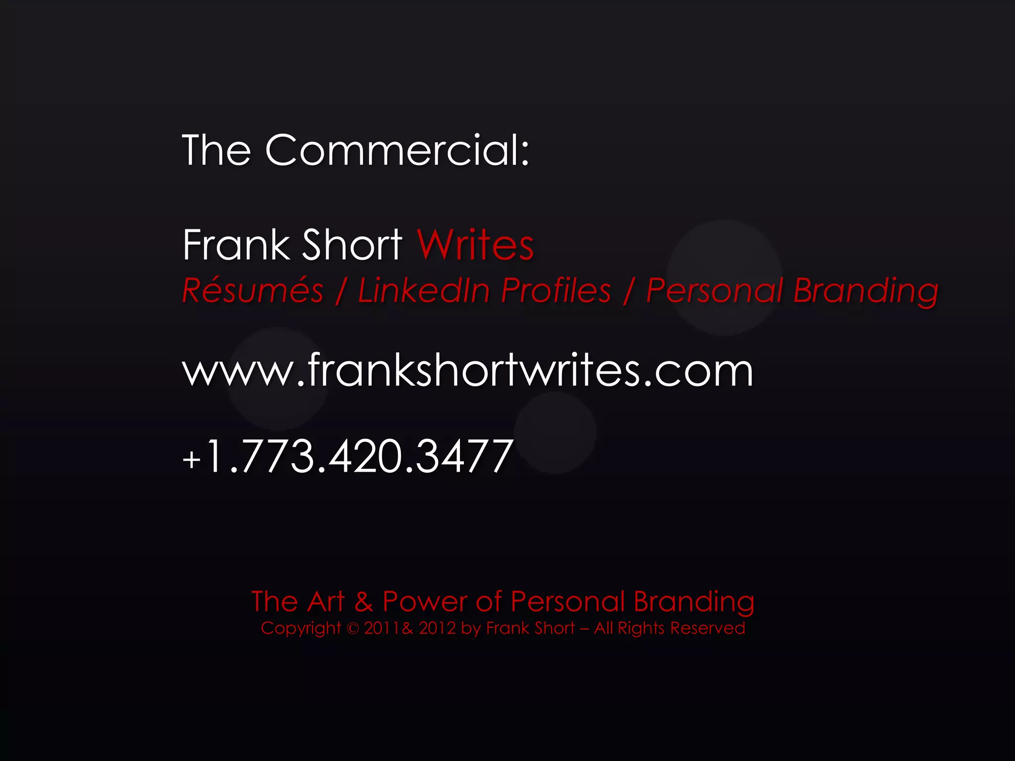 The Commercial:

Frank Short Writes
Résumés / LinkedIn Profiles / Personal Branding

www.frankshortwrites.com
+1.773.420.3477



    The Art & Power of Personal Branding
    Copyright © 2011& 2012 by Frank Short – All Rights Reserved
 