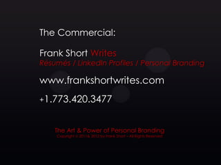 The Commercial:

Frank Short Writes
Résumés / LinkedIn Profiles / Personal Branding

www.frankshortwrites.com
+1.773.420.3477



    The Art & Power of Personal Branding
    Copyright © 2011& 2012 by Frank Short – All Rights Reserved
 