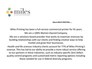About MILES PRINTING……



   -Miles Printing has been a full-service commercial printer for 91 years.
                  We are a 100% Women Owned Company.
  -We are a solutions-based provider that works to maximize revenues by
  building relationships with our clients and finding creative ways to help
                      market and grow their businesses.
-Health and life sciences industry clients account for 77% of Miles Printing’s
revenue. This has led to our ability to provide a more robust service offering
  to our partners in these industries, such as industry specific Zero Defect
quality control programs and customized metric reporting options including
             those needed for use in federal diversity programs.
 