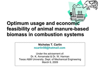 Optimum usage and economic feasibility of animal manure-based biomass in combustion systems Nicholas T. Carlin [email_address]   Under the advisement of: Dr. K. Annamalai & Dr. W. Harman Texas A&M University, Dept. of Mechanical Engineering March 9, 2009 