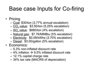 Base case Inputs for Co-firing <ul><li>Pricing </li></ul><ul><ul><li>Coal : $30/ton (3.77% annual escalation) </li></ul></...