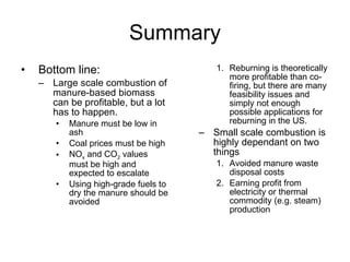 Summary <ul><li>Bottom line: </li></ul><ul><ul><li>Large scale combustion of manure-based biomass can be profitable, but a...