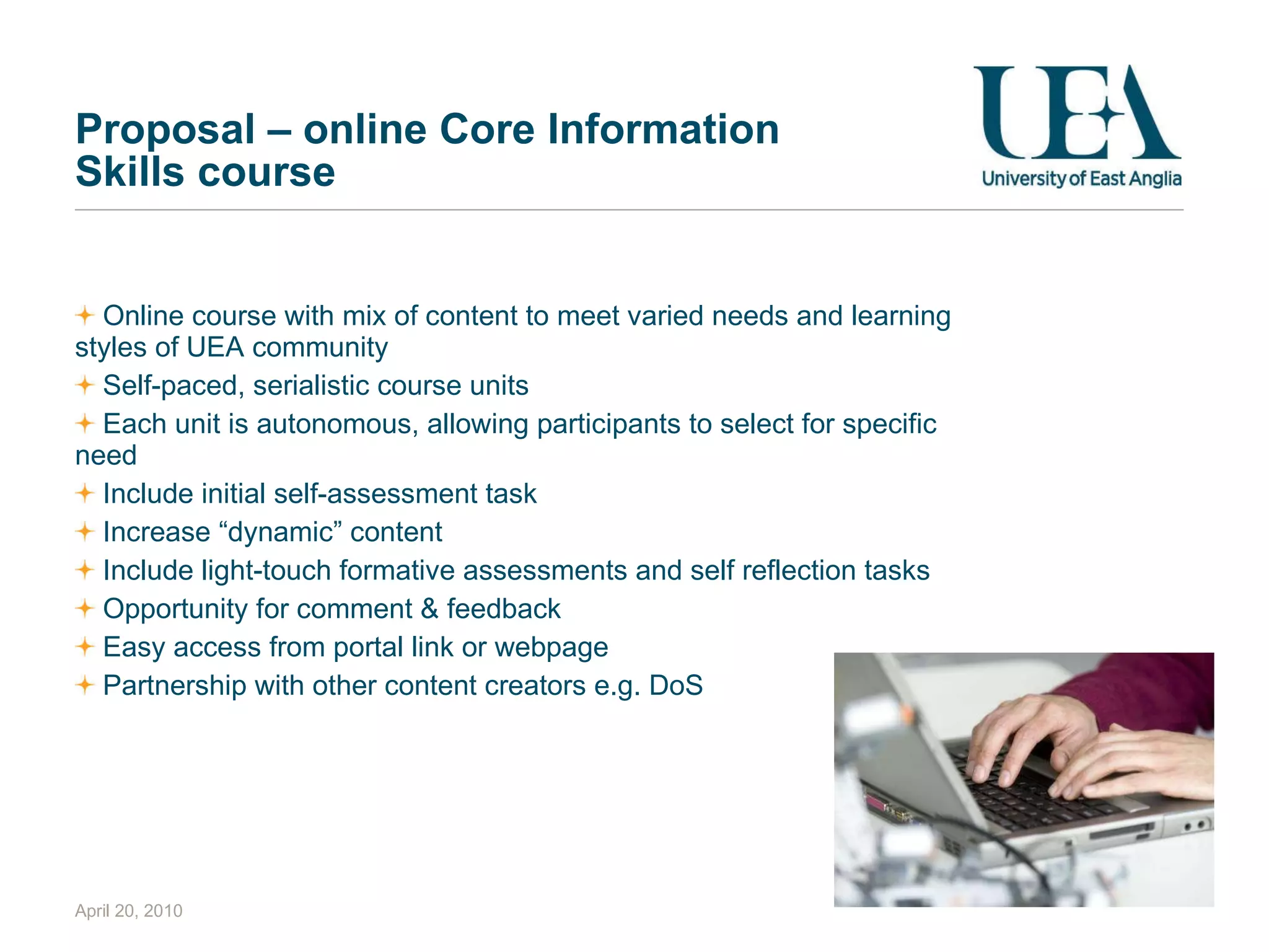 Proposal – online Core Information Skills course Online course with mix of content to meet varied needs and learning styles of UEA community Self-paced, serialistic course units Each unit is autonomous, allowing participants to select for specific need Include initial self-assessment task Increase “dynamic” content  Include light-touch formative assessments and self reflection tasks Opportunity for comment & feedback Easy access from portal link or webpage Partnership with other content creators e.g. DoS April 20, 2010 