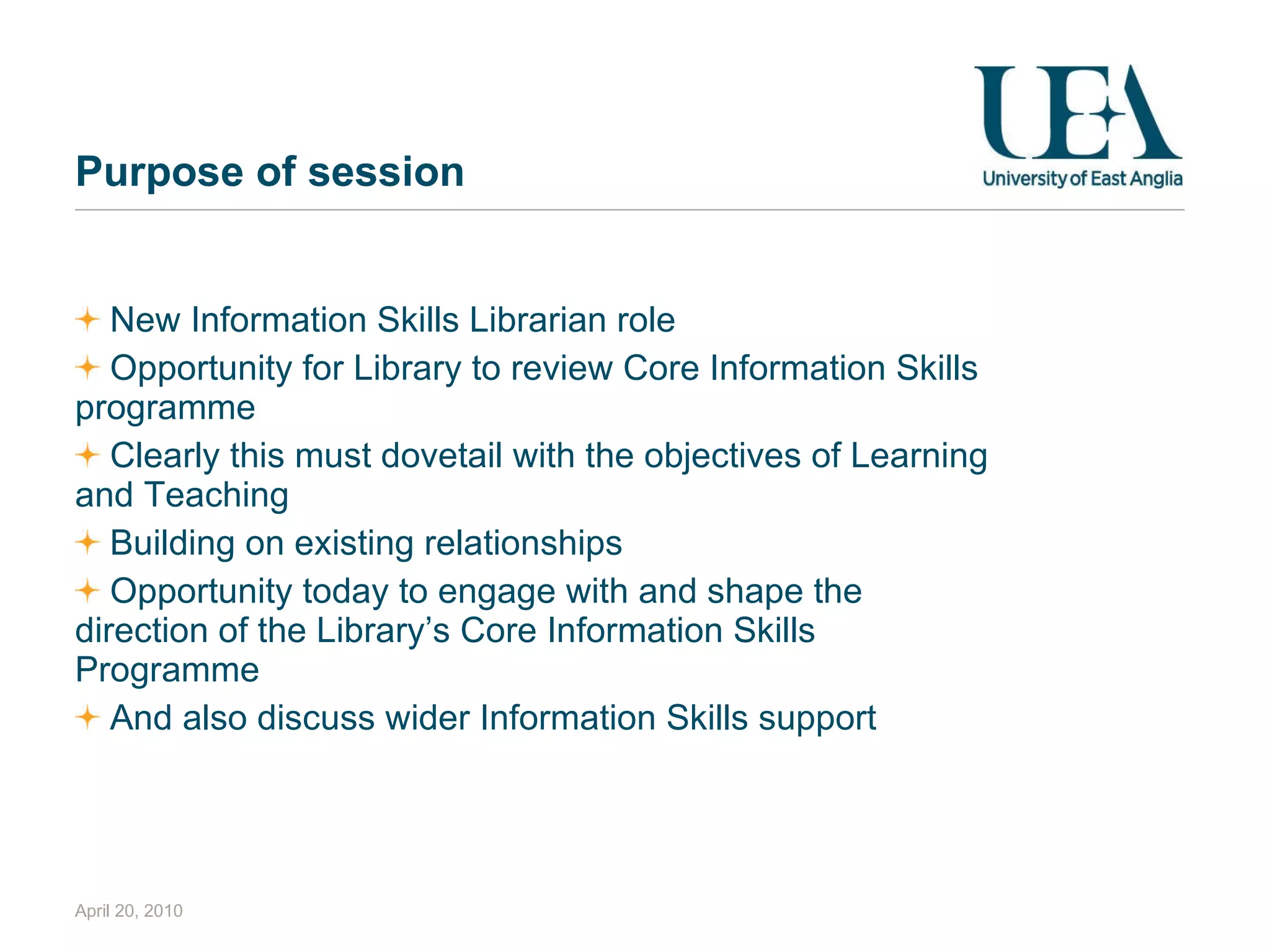 Purpose of session New Information Skills Librarian role Opportunity for Library to review Core Information Skills programme Clearly this must dovetail with the objectives of Learning and Teaching  Building on existing relationships Opportunity today to engage with and shape the direction of the Library’s Core Information Skills Programme And also discuss wider Information Skills support April 20, 2010 