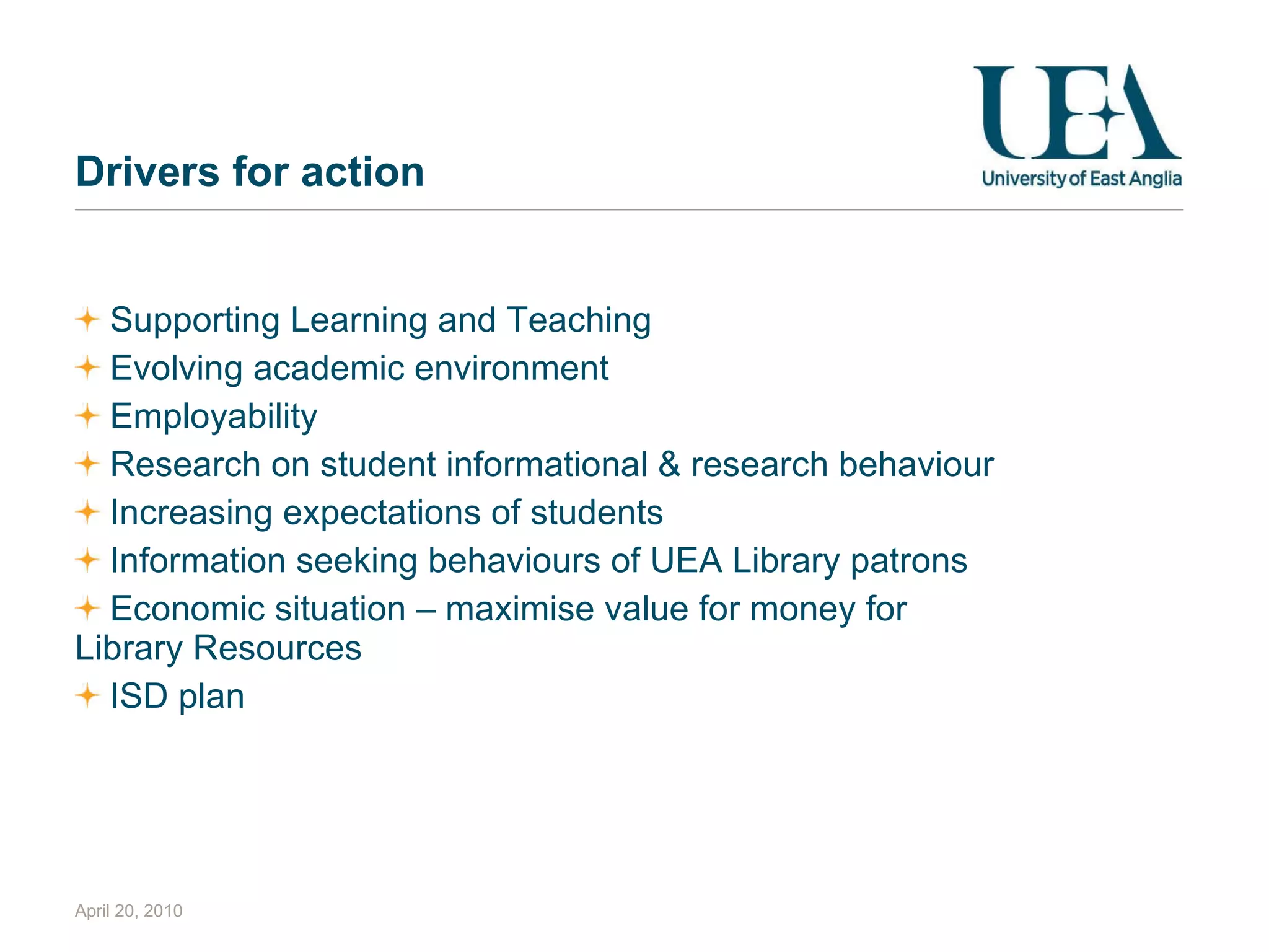 Drivers for action Supporting Learning and Teaching Evolving academic environment Employability Research on student informational & research behaviour Increasing expectations of students Information seeking behaviours of UEA Library patrons Economic situation – maximise value for money for Library Resources ISD plan April 20, 2010 
