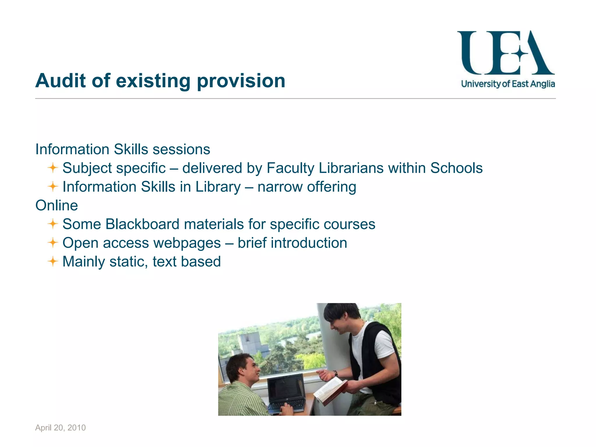 Audit of existing provision Information Skills sessions Subject specific – delivered by Faculty Librarians within Schools Information Skills in Library – narrow offering Online Some Blackboard materials for specific courses Open access webpages – brief introduction Mainly static, text based April 20, 2010 