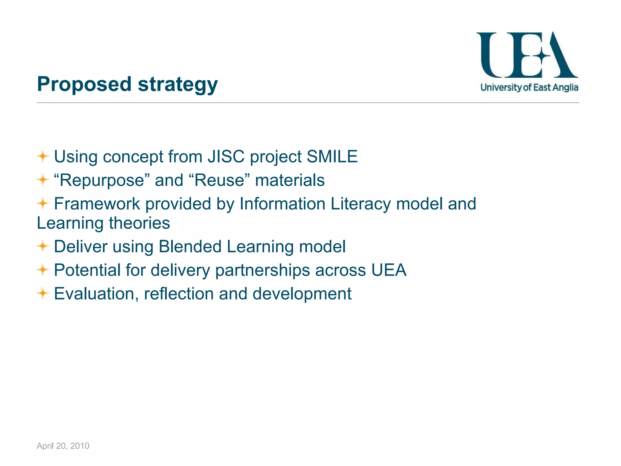 Proposed strategy Using concept from JISC project SMILE “ Repurpose” and “Reuse” materials Framework provided by Information Literacy model and Learning theories Deliver using Blended Learning model Potential for delivery partnerships across UEA Evaluation, reflection and development April 20, 2010 