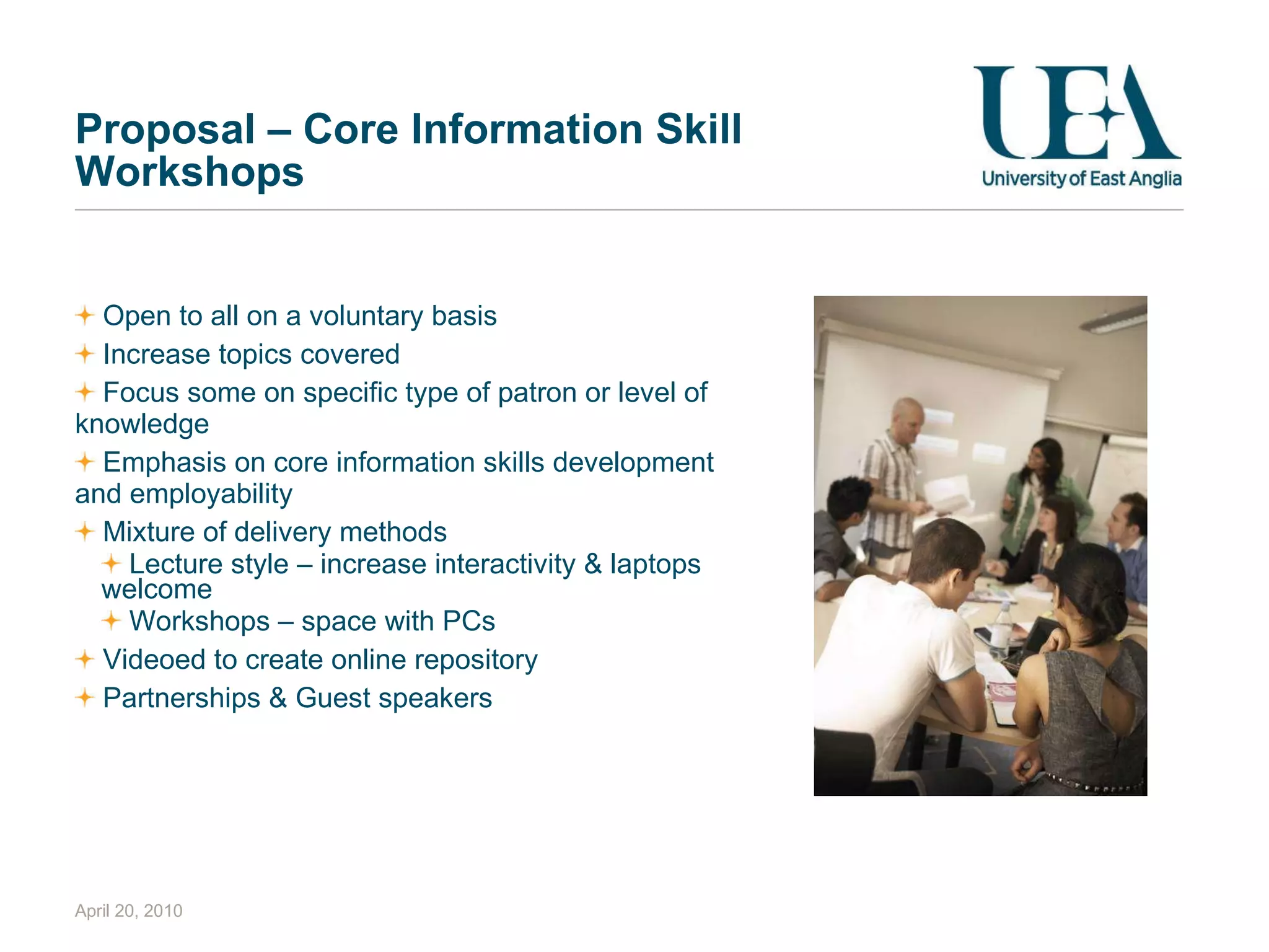 Proposal – Core Information Skill Workshops Open to all on a voluntary basis Increase topics covered Focus some on specific type of patron or level of knowledge Emphasis on core information skills development and employability Mixture of delivery methods Lecture style – increase interactivity & laptops welcome Workshops – space with PCs Videoed to create online repository Partnerships & Guest speakers April 20, 2010 