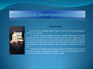 Makan Land Development One LLC Company Profile We have been building quality homes in the New York metropolitan area for over 20 years.           As a family owned company, we have a simple philosophy: To build homes that we would be proud to live in and own. Our experience has proven how this goal can be met: with scenic locations, quality products and materials and prompt customer care. We employ only the most skilled and dedicated engineers, architects and craftsmen to build the best for you.          The homes we build cater to various tastes and budgets-from 300,000 bi-levels to homes costing several million. If you are considering a newly constructed home, let us show you what we offer. 