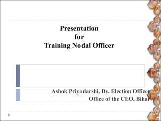 Presentation
for
Training Nodal Officer
Ashok Priyadarshi, Dy. Election Officer
Office of the CEO, Bihar
 