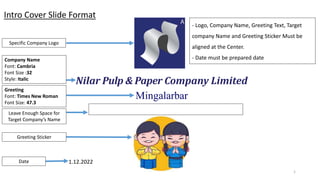 Mingalarbar
Nilar Pulp & Paper Company Limited
1
1.12.2022
Specific Company Logo
Company Name
Font: Cambria
Font Size :32
Style: Italic
Greeting
Font: Times New Roman
Font Size: 47.3
Greeting Sticker
Date
Leave Enough Space for
Target Company’s Name
- Logo, Company Name, Greeting Text, Target
company Name and Greeting Sticker Must be
aligned at the Center.
- Date must be prepared date
Intro Cover Slide Format
 