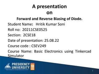 A presentation
on
Forward and Reverse Biasing of Diode.
Student Name: Hritik Kumar Soni
Roll no: 20211CSE0525
Section: 2CSE18
Date of presentation: 25.08.22
Course code : CSEV249
Course Name: Basic Electronics using Tinkercad
Simulator
1
 