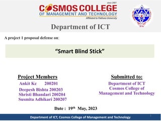 Department of ICT
A project 1 proposal defense on:
“Smart Blind Stick”
Project Members
Ankit Kc 200201
Deepesh Bishta 200203
Shristi Bhandari 200204
Susmita Adhikari 200207
Submitted to:
Department of ICT
Cosmos College of
Management and Technology
Date : 19th May, 2023
Department of ICT, Cosmos College of Management and Technology
1
 