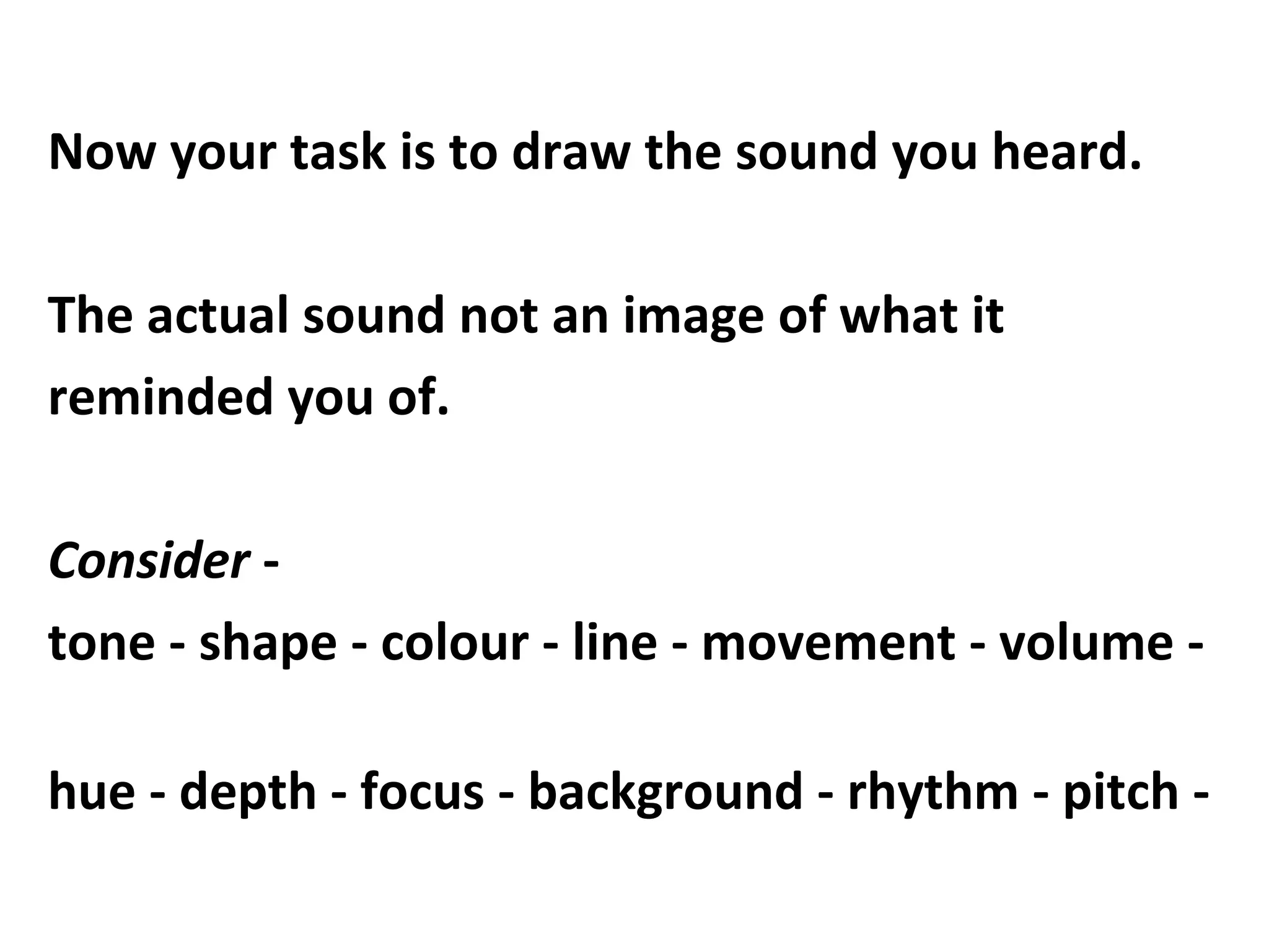 Now your task is to draw the sound you heard.
The actual sound not an image of what it
reminded you of.
Consider -
tone - shape - colour - line - movement - volume -
hue - depth - focus - background - rhythm - pitch -
 