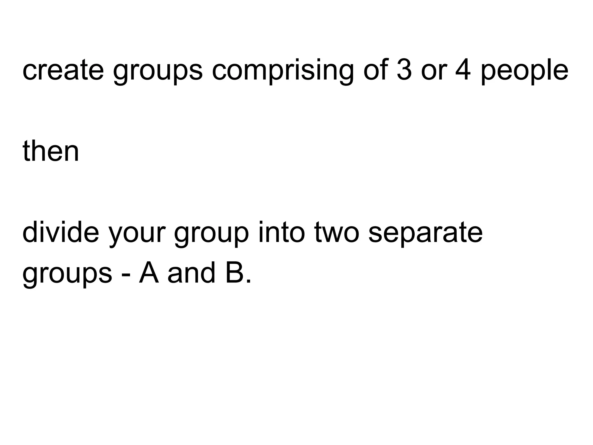 create groups comprising of 3 or 4 people
then
divide your group into two separate
groups - A and B.
 