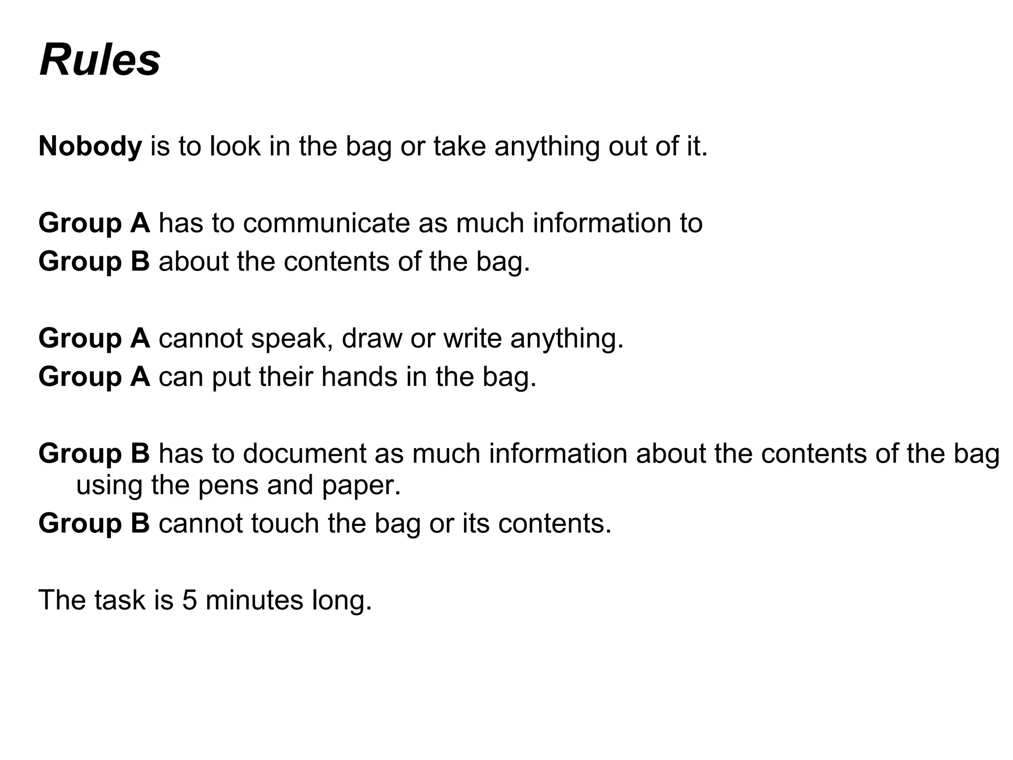 Rules
Nobody is to look in the bag or take anything out of it.
Group A has to communicate as much information to
Group B about the contents of the bag.
Group A cannot speak, draw or write anything.
Group A can put their hands in the bag.
Group B has to document as much information about the contents of the bag
using the pens and paper.
Group B cannot touch the bag or its contents.
The task is 5 minutes long.
 