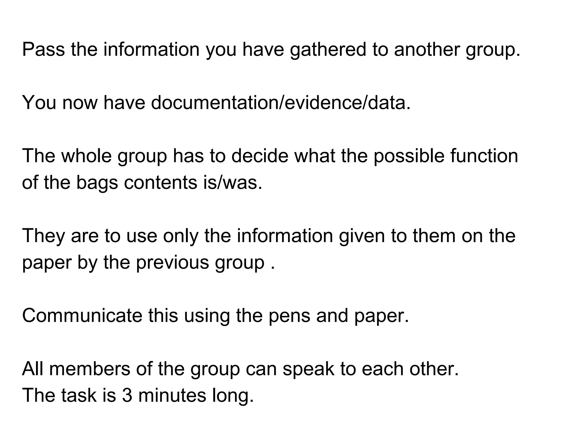 Pass the information you have gathered to another group.
You now have documentation/evidence/data.
The whole group has to decide what the possible function
of the bags contents is/was.
They are to use only the information given to them on the
paper by the previous group .
Communicate this using the pens and paper.
All members of the group can speak to each other.
The task is 3 minutes long.
 
