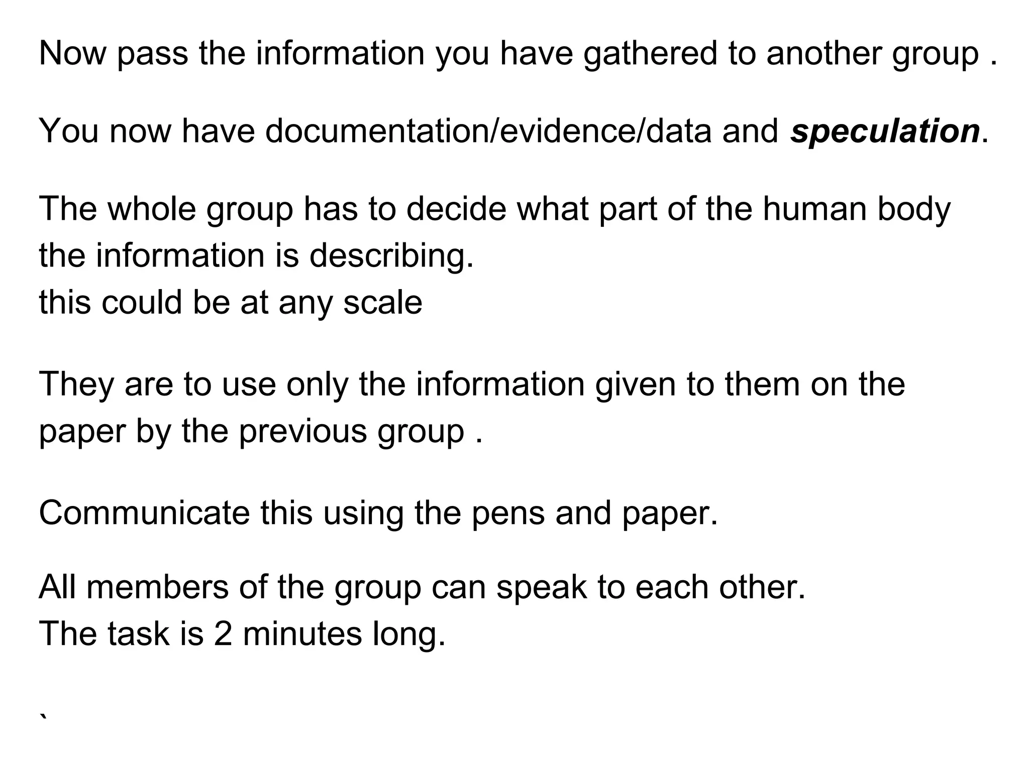 Now pass the information you have gathered to another group .
You now have documentation/evidence/data and speculation.
The whole group has to decide what part of the human body
the information is describing.
this could be at any scale
They are to use only the information given to them on the
paper by the previous group .
Communicate this using the pens and paper.
All members of the group can speak to each other.
The task is 2 minutes long.
`
 