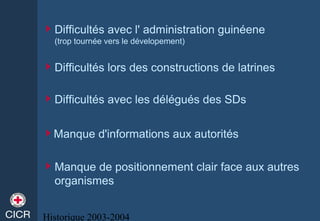 Historique 2003-2004
Difficultés avec l' administration guinéene
(trop tournée vers le dévelopement)
Difficultés avec les délégués des SDs
Difficultés lors des constructions de latrines
Manque d'informations aux autorités
Manque de positionnement clair face aux autres
organismes
 
