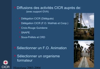 Historique 2003-2004
Diffusions des activités CICR auprès de:
(avec support GVA)
Délégation CICR (Délégués)
Délégation CICR (F.O. WatHab et Coop.)
Croix-Rouge Guinéene
SNAPE
Sous-Préfets et CRD
Sélectionner un F.O. Animation
Sélectionner un organisme
formateur
 