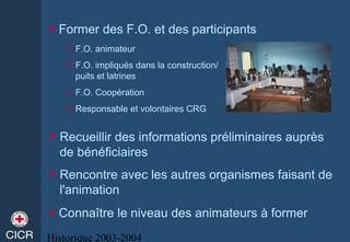 Historique 2003-2004
Former des F.O. et des participants
F.O. animateur
F.O. impliqués dans la construction/
puits et latrines
F.O. Coopération
Responsable et volontaires CRG
Recueillir des informations préliminaires auprès
de bénéficiaires
Rencontre avec les autres organismes faisant de
l'animation
Connaître le niveau des animateurs à former
 