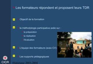 Historique 2003-2004
Les formateurs répondent et proposent leurs TDR
Objectif de la formation
la méthodologie participative axée sur :
la préparation
la réalisation
l'évaluation
L'équipe des formateurs (avec CV)
Les supports pédagogiques
 