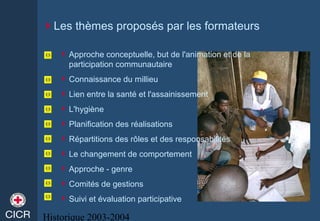 Historique 2003-2004
Les thèmes proposés par les formateurs
Approche conceptuelle, but de l'animation et de la
participation communautaire
Connaissance du millieu
Lien entre la santé et l'assainissement
L'hygiène
Planification des réalisations
Répartitions des rôles et des responsabilités
Le changement de comportement
Approche - genre
Comités de gestions
Suivi et évaluation participative
 