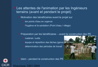 Historique 2003-2004
Les attentes de l'animation par les Ingénieurs
terrains (avant et pendant le projet)
Motivation des bénéficiaires avant le projet sur
les points d'eau en urgence
l'hygiène et la sanitation (Point d'eau / village)
Préparation par les bénéficiares - avant la construction des PE
matériel / outils
équipe et répartition des tâches (genre et ethnie)
détermination des périodes de travail
Idem - pendant la construction des PE
 