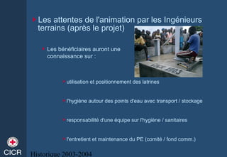 Historique 2003-2004
Les attentes de l'animation par les Ingénieurs
terrains (après le projet)
utilisation et positionnement des latrines
l'hygiène autour des points d'eau avec transport / stockage
responsabilité d'une équipe sur l'hygiène / sanitaires
l'entretient et maintenance du PE (comité / fond comm.)
Les bénéficiaires auront une
connaissance sur :
 