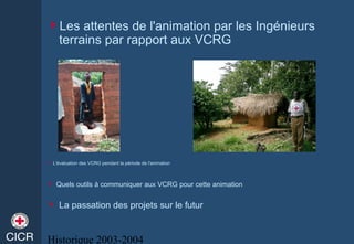 Historique 2003-2004
Les attentes de l'animation par les Ingénieurs
terrains par rapport aux VCRG
 L'évaluation des VCRG pendant la période de l'animation
 Quels outils à communiquer aux VCRG pour cette animation
 La passation des projets sur le futur
 