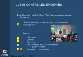 Historique 2001-2002
 Formation sur hygiène et sur l'eau dans une communauté,
basée sur :
» l' identification des problèmes (urgence et prévention)
» leurs réponses
1. Nettoyage
2. Latrines
3. Eau pure
4. Les épidémies en Guinée Forestière
(Dept. médical)
5. Education communautaire
» Axée sur :
LUTTE CONTRE LES EPIDEMIES
 