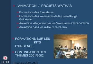 Historique 2003-2004
L'ANIMATION / PROJETS WATHAB
 Formations des formateurs
 Formations des volontaires de la Croix-Rouge
Guinéene
 Animation villageoise par les Volontaires CRG (VCRG)
 Animation dans les millieux carcéraux
 FORMATIONS SUR LES
KITS
D'URGENCE
CONTINUATION DES
THEMES 2001/2002
 