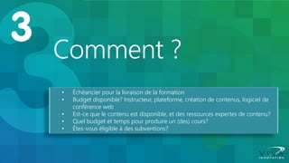 Comment ? 
•Échéancier pour la livraison de la formation 
•Budget disponible? Instructeur, plateforme, création de contenus, logiciel de conférence web 
•Est-ce que le contenu est disponible, et des ressources expertes de contenu? 
•Quel budget et temps pour produire un (des) cours? 
•Êtes-vous éligible à des subventions?  
