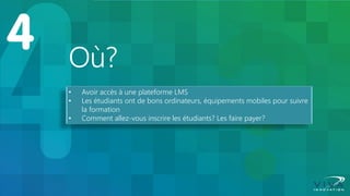 Où? 
•Avoir accès à une plateforme LMS 
•Les étudiants ont de bons ordinateurs, équipements mobiles pour suivre la formation 
•Comment allez-vous inscrire les étudiants? Les faire payer?  